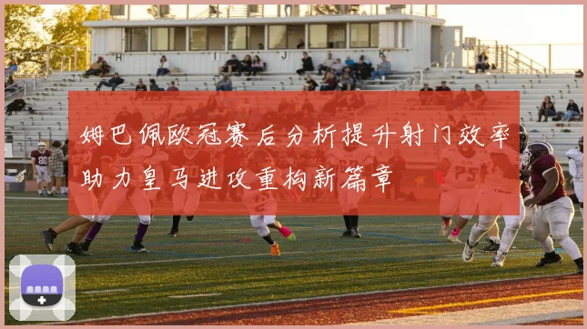 姆巴佩欧冠赛后分析提升射门效率助力皇马进攻重构新篇章