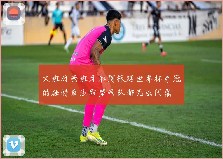 文班对西班牙和阿根廷世界杯夺冠的独特看法希望两队都无法问鼎